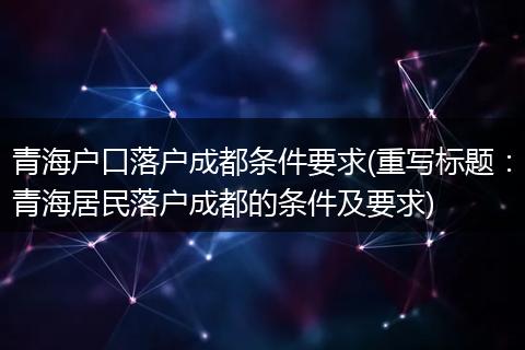 青海户口落户成都条件要求(重写标题：青海居民落户成都的条件及要求)