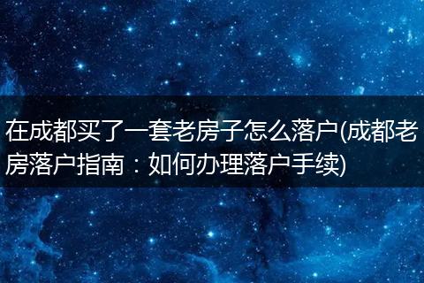 在成都买了一套老房子怎么落户(成都老房落户指南:如何办理落户手续)
