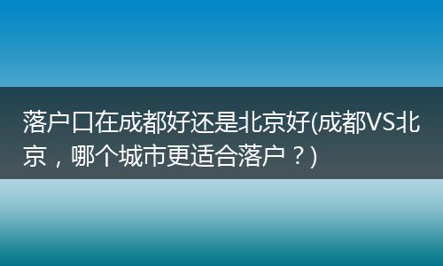 落户口在成都好还是北京好(成都VS北京，哪个城市更适合落户？)