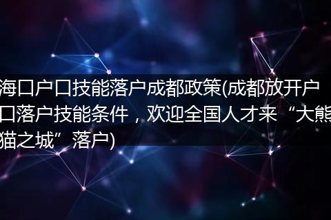 海口户口技能落户成都政策(成都放开户口落户技能条件,欢迎全国人才来“大熊猫之城”落户)