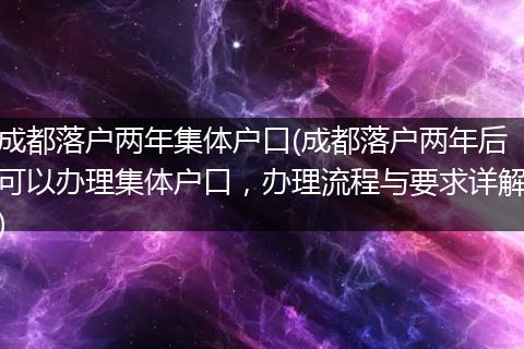 成都落户两年集体户口(成都落户两年后可以办理集体户口，办理流程与要求详解)