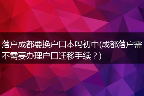 落户成都要换户口本吗初中(成都落户需不需要办理户口迁移手续？)