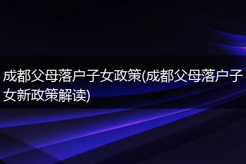 成都父母落户子女政策(成都父母落户子女新政策解读)