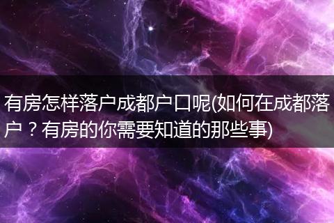 有房怎样落户成都户口呢(如何在成都落户?有房的你需要知道的那些事)