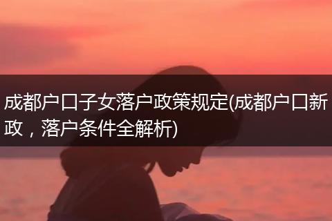 成都户口子女落户政策规定(成都户口新政,落户条件全解析)