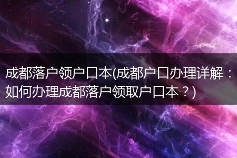 成都落户领户口本(成都户口办理详解:如何办理成都落户领取户口本?)