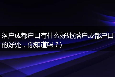 落户成都户口有什么好处(落户成都户口的好处,你知道吗?)