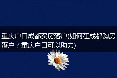 重庆户口成都买房落户(如何在成都购房落户?重庆户口可以助力)