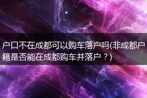 户口不在成都可以购车落户吗(非成都户籍是否能在成都购车并落户?)