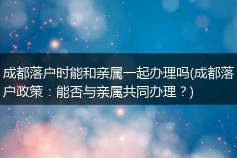 成都落户时能和亲属一起办理吗(成都落户政策:能否与亲属共同办理?)