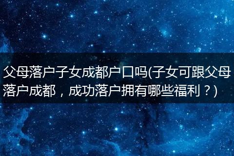 父母落户子女成都户口吗(子女可跟父母落户成都,成功落户拥有哪些福利?)