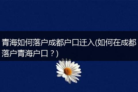 青海如何落户成都户口迁入(如何在成都落户青海户口?)