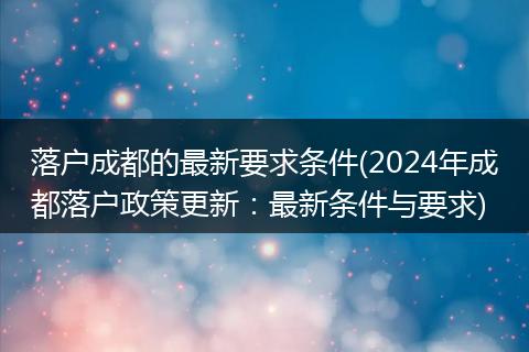落户成都的最新要求条件(2024年成都落户政策更新:最新条件与要求)