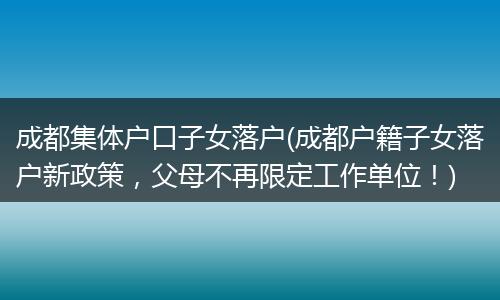 成都集体户口子女落户(成都户籍子女落户新政策,父母不再限定工作单位!)