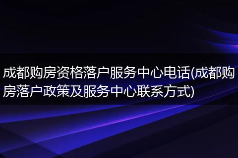 成都购房资格落户服务中心电话(成都购房落户政策及服务中心联系方式)