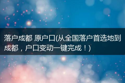 落户成都 原户口(从全国落户首选地到成都,户口变动一键完成!)