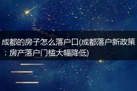 成都的房子怎么落户口(成都落户新政策:房产落户门槛大幅降低)
