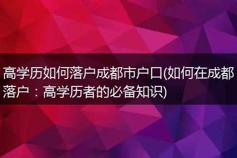 高学历如何落户成都市户口(如何在成都落户:高学历者的必备知识)