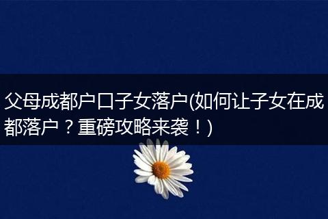 父母成都户口子女落户(如何让子女在成都落户?重磅攻略来袭!)