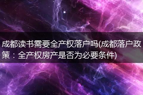 成都读书需要全产权落户吗(成都落户政策：全产权房产是否为必要条件)
