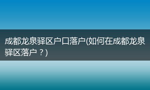 成都龙泉驿区户口落户(如何在成都龙泉驿区落户?)