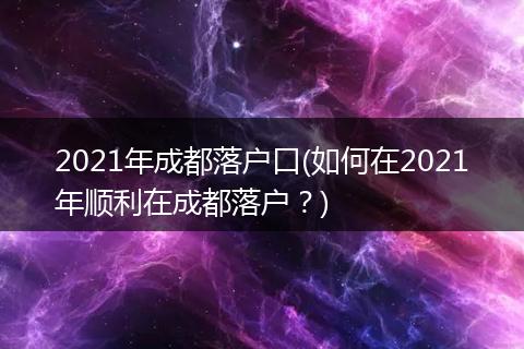 2021年成都落户口(如何在2021年顺利在成都落户？)