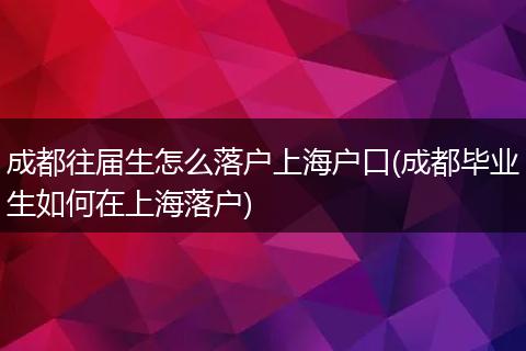 成都往届生怎么落户上海户口(成都毕业生如何在上海落户)
