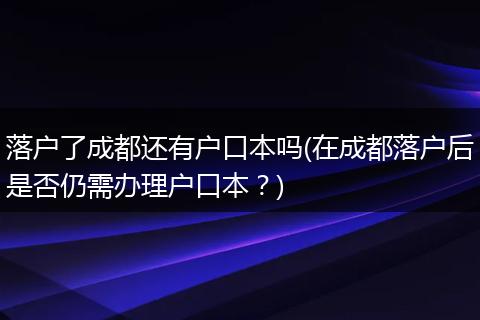 落户了成都还有户口本吗(在成都落户后是否仍需办理户口本？)