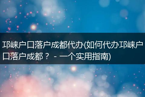邛崃户口落户成都代办(如何代办邛崃户口落户成都? - 一个实用指南)