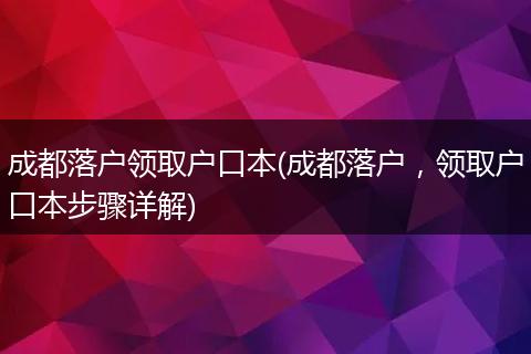 成都落户领取户口本(成都落户,领取户口本步骤详解)