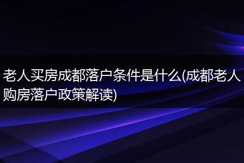 老人买房成都落户条件是什么(成都老人购房落户政策解读)