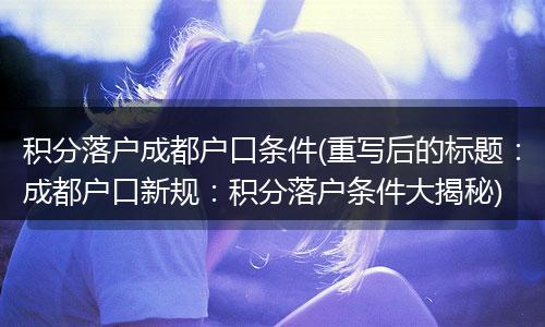 积分落户成都户口条件(重写后的标题:成都户口新规:积分落户条件大揭秘)