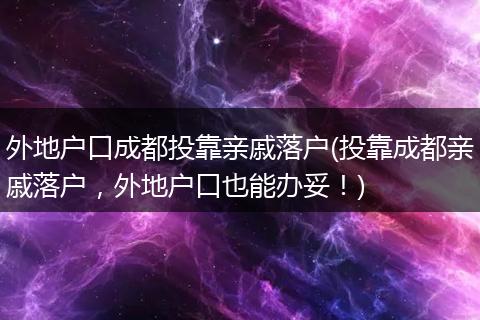 外地户口成都投靠亲戚落户(投靠成都亲戚落户,外地户口也能办妥!)