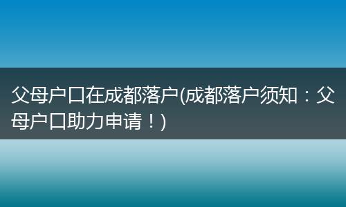父母户口在成都落户(成都落户须知:父母户口助力申请!)