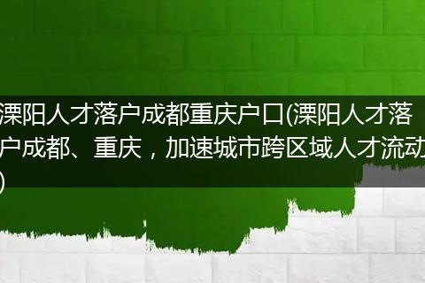 溧阳人才落户成都重庆户口(溧阳人才落户成都、重庆,加速城市跨区域人才流动)