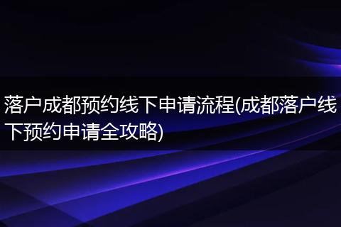 落户成都预约线下申请流程(成都落户线下预约申请全攻略)
