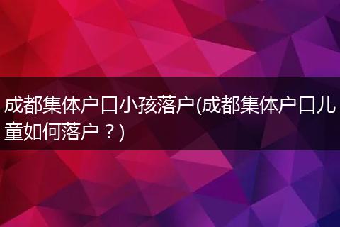 成都集体户口小孩落户(成都集体户口儿童如何落户?)