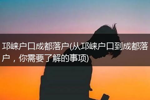 邛崃户口成都落户(从邛崃户口到成都落户,你需要了解的事项)