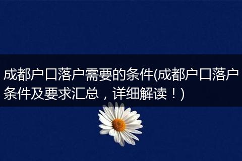 成都户口落户需要的条件(成都户口落户条件及要求汇总,详细解读!)