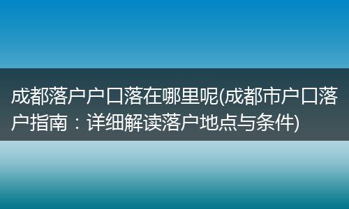 成都落户户口落在哪里呢(成都市户口落户指南:详细解读落户地点与条件)