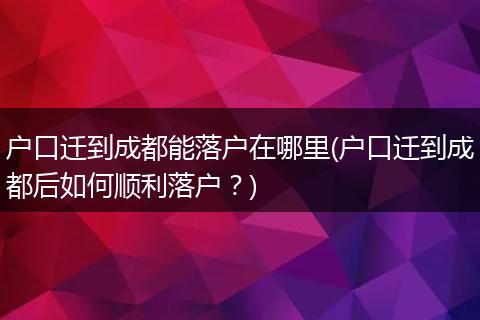 户口迁到成都能落户在哪里(户口迁到成都后如何顺利落户?)