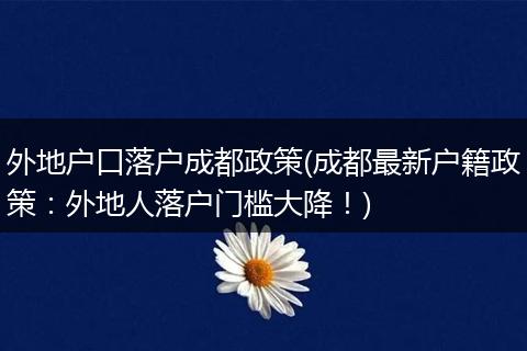 外地户口落户成都政策(成都最新户籍政策:外地人落户门槛大降!)