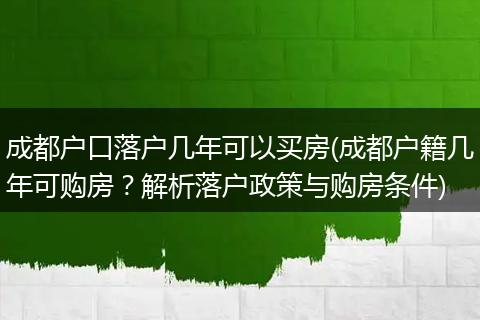 成都户口落户几年可以买房(成都户籍几年可购房?解析落户政策与购房条件)