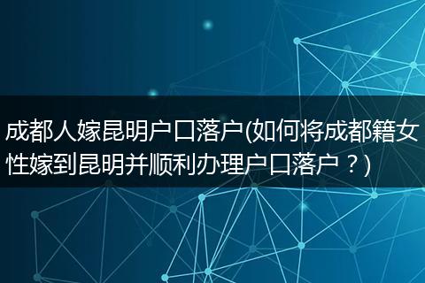 成都人嫁昆明户口落户(如何将成都籍女性嫁到昆明并顺利办理户口落户?)