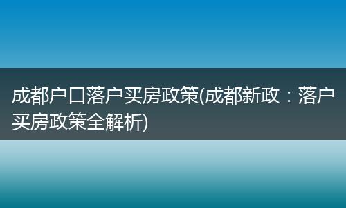 成都户口落户买房政策(成都新政:落户买房政策全解析)