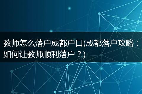 教师怎么落户成都户口(成都落户攻略:如何让教师顺利落户?)