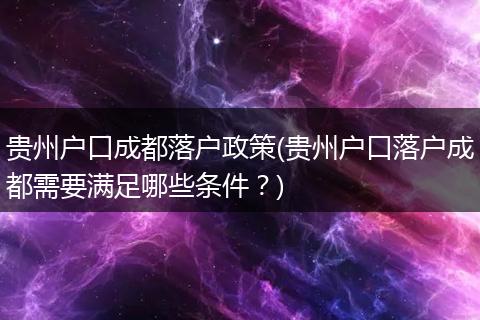 贵州户口成都落户政策(贵州户口落户成都需要满足哪些条件?)