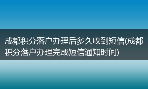 成都积分落户办理后多久收到短信(成都积分落户办理完成短信通知时间)