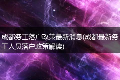 成都务工落户政策最新消息(成都最新务工人员落户政策解读)