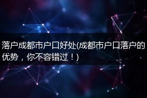 落户成都市户口好处(成都市户口落户的优势,你不容错过!)